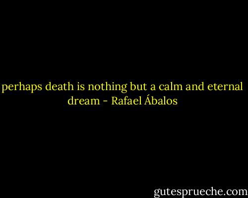 perhaps death is nothing but a calm and eternal dream - Rafael Ábalos