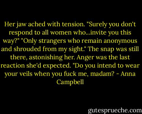 Her jaw ached with tension. "Surely you don't respond to all women who...invite you this way?"<br />"Only strangers who remain anonymous and shrouded from my sight." The snap was still there, astonishing her. Anger was the last reaction she'd expected. "Do you intend to wear your veils when you fuck me, madam? - Anna Campbell