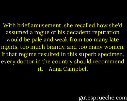 With brief amusement, she recalled how she'd assumed a rogue of his decadent reputation would be pale and weak from too many late nights, too much brandy, and too many women. If that regime resulted in this superb specimen, every doctor in the country should recommend it. - Anna Campbell