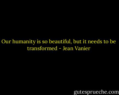 Our humanity is so beautiful, but it needs to be transformed - Jean Vanier