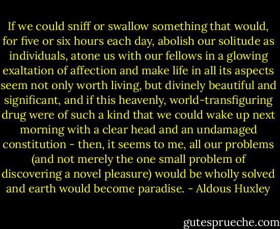 If we could sniff or swallow something that would, for five or six hours each day, abolish our solitude as individuals, atone us with our fellows in a glowing exaltation of affection and make life in all its aspects seem not only worth living, but divinely beautiful and significant, and if this heavenly, world-transfiguring drug were of such a kind that we could wake up next morning with a clear head and an undamaged constitution - then, it seems to me, all our problems (and not merely the one small problem of discovering a novel pleasure) would be wholly solved and earth would become paradise. - Aldous Huxley