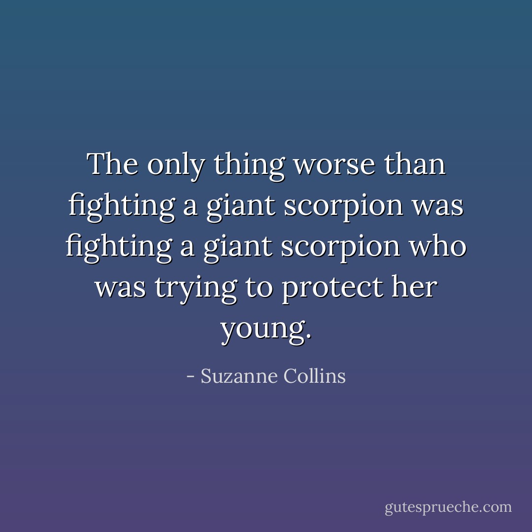 The only thing worse than fighting a giant scorpion was fighting a giant scorpion who was trying to protect her young. - Suzanne Collins