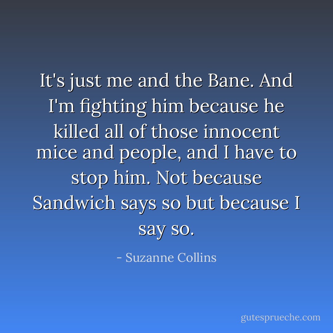 It's just me and the Bane. And I'm fighting him because he killed all of those innocent mice and people, and I have to stop him. Not because Sandwich says so but because I say so. - Suzanne Collins