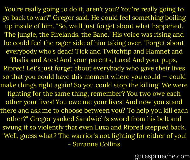 You're really going to do it, aren't you? You're really going to go back to war?" Gregor said. He could feel something boiling up inside of him. "So, we'll just forget about what happened. The jungle, the Firelands, the Bane." His voice was rising and he could feel the rager side of him taking over. "Forget about everybody who's dead! Tick and Twitchtip and Hamnet and Thalia and Ares! And your parents, Luxa! And your pups, Ripred! Let's just forget about everybody who gave their lives so that you could have this moment where you could — could make things right again! So you could stop the killing! We were fighting for the same thing, remember? You two owe each other your lives! You owe me your lives! And now you stand there and ask me to choose between you? To help you kill each other?" Gregor yanked Sandwich's sword from his belt and swung it so violently that even Luxa and Ripred stepped back. "Well, guess what? The warrior's not fighting for either of you! - Suzanne Collins