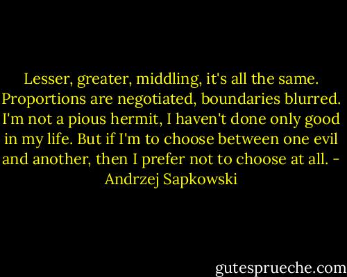 Lesser, greater, middling, it's all the same. Proportions are negotiated, boundaries blurred. I'm not a pious hermit, I haven't done only good in my life. But if I'm to choose between one evil and another, then I prefer not to choose at all. - Andrzej Sapkowski