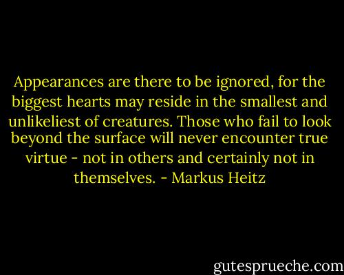 Appearances are there to be ignored, for the biggest hearts may reside in the smallest and unlikeliest of creatures. Those who fail to look beyond the surface will never encounter true virtue - not in others and certainly not in themselves. - Markus Heitz