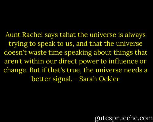 Aunt Rachel says tahat the universe is always trying to speak to us, and that the universe doesn't waste time speaking about things that aren't within our direct power to influence or change. But if that's true, the universe needs a better signal. - Sarah Ockler