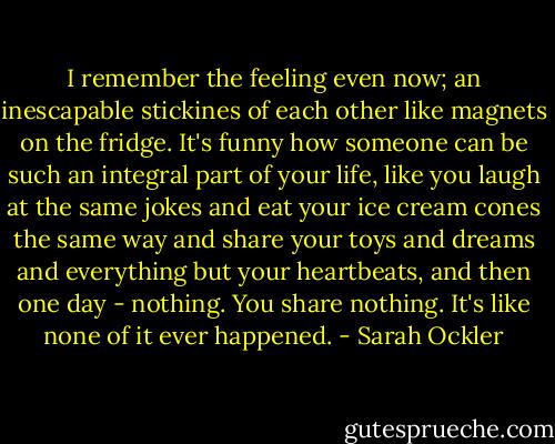 I remember the feeling even now; an inescapable stickines of each other like magnets on the fridge. It's funny how someone can be such an integral part of your life, like you laugh at the same jokes and eat your ice cream cones the same way and share your toys and dreams and everything but your heartbeats, and then one day - nothing. You share nothing. It's like none of it ever happened. - Sarah Ockler