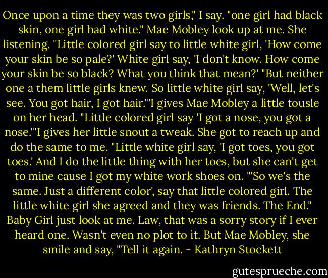 Once upon a time they was two girls," I say. "one girl had black skin, one girl had white."<br />Mae Mobley look up at me. She listening.<br />"Little colored girl say to little white girl, 'How come your skin be so pale?' White girl say, 'I don't know. How come your skin be so black? What you think that mean?'<br />"But neither one a them little girls knew. So little white girl say, 'Well, let's see. You got hair, I got hair.'"I gives Mae Mobley a little tousle on her head.<br />"Little colored girl say 'I got a nose, you got a nose.'"I gives her little snout a tweak. She got to reach up and do the same to me.<br />"Little white girl say, 'I got toes, you got toes.' And I do the little thing with her toes, but she can't get to mine cause I got my white work shoes on.<br />"'So we's the same. Just a different color', say that little colored girl. The little white girl she agreed and they was friends. The End."<br />Baby Girl just look at me. Law, that was a sorry story if I ever heard one. Wasn't even no plot to it. But Mae Mobley, she smile and say, "Tell it again. - Kathryn Stockett