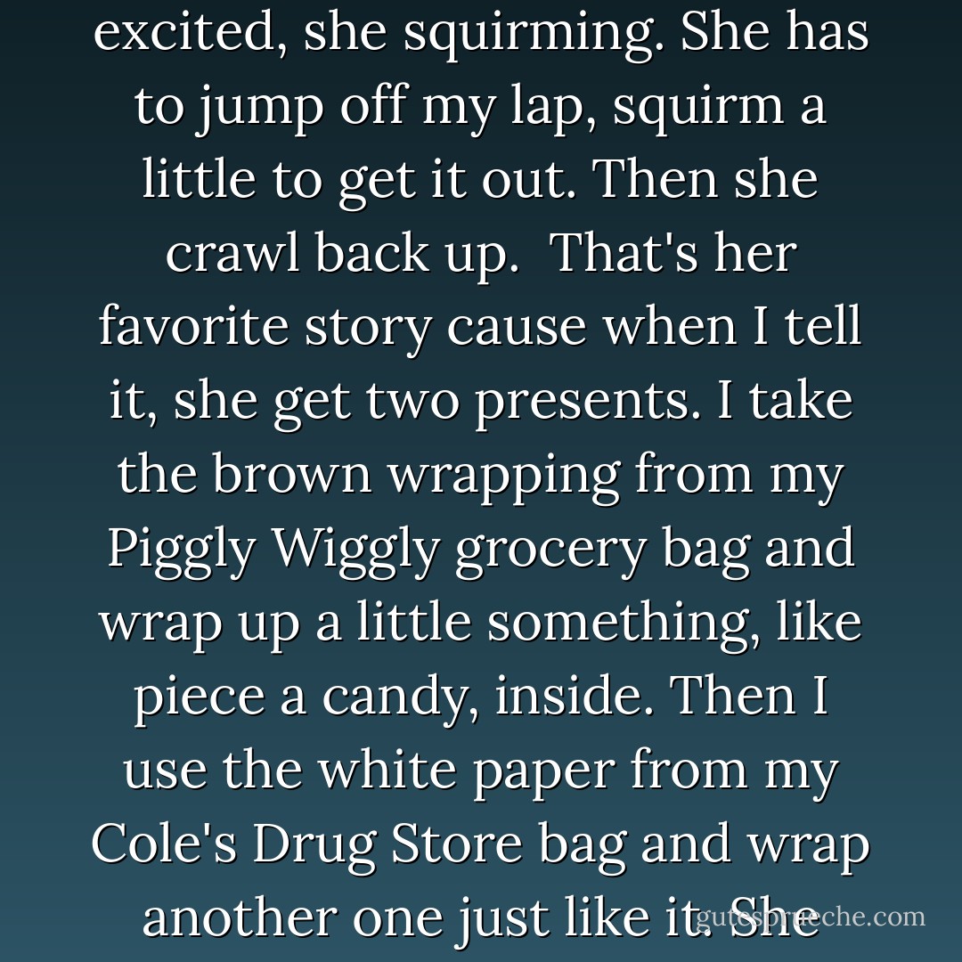 We go on in her room, where we like to set. I get up in the big chair and she get up on me and smile, bounce a little. "Tell me bout the brown wrapping. And the present." She so excited, she squirming. She has to jump off my lap, squirm a little to get it out. Then she crawl back up. <br />That's her favorite story cause when I tell it, she get two presents. I take the brown wrapping from my Piggly Wiggly grocery bag and wrap up a little something, like piece a candy, inside. Then I use the white paper from my Cole's Drug Store bag and wrap another one just like it. She take it real serious, the unwrapping, letting me tell the story bout how it ain't the color a the wrapping that count, it's what we is inside. - Kathryn Stockett