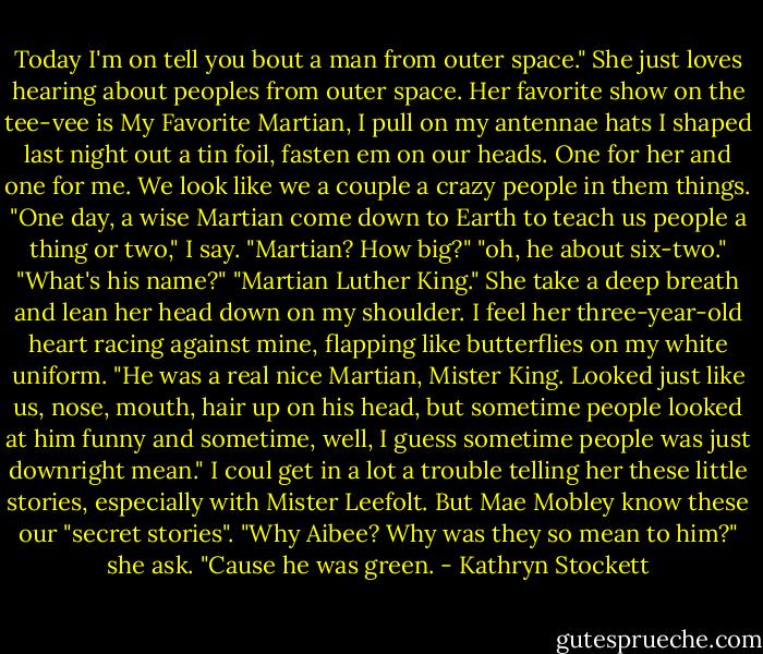 Today I'm on tell you bout a man from outer space." She just loves hearing about peoples from outer space. Her favorite show on the tee-vee is My Favorite Martian, I pull on my antennae hats I shaped last night out a tin foil, fasten em on our heads. One for her and one for me. We look like we a couple a crazy people in them things.<br />"One day, a wise Martian come down to Earth to teach us people a thing or two," I say.<br />"Martian? How big?"<br />"oh, he about six-two."<br />"What's his name?"<br />"Martian Luther King."<br />She take a deep breath and lean her head down on my shoulder. I feel her three-year-old heart racing against mine, flapping like butterflies on my white uniform.<br />"He was a real nice Martian, Mister King. Looked just like us, nose, mouth, hair up on his head, but sometime people looked at him funny and sometime, well, I guess sometime people was just downright mean."<br />I coul get in a lot a trouble telling her these little stories, especially with Mister Leefolt. But Mae Mobley know these our "secret stories".<br />"Why Aibee? Why was they so mean to him?" she ask.<br />"Cause he was green. - Kathryn Stockett