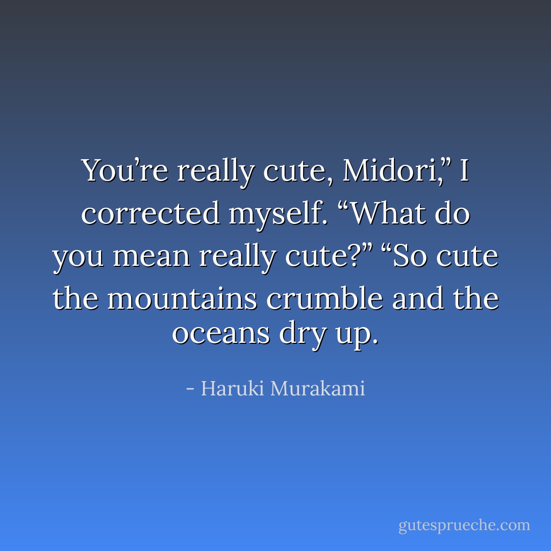 You’re really cute, Midori,” I corrected myself.<br />“What do you mean really cute?”<br />“So cute the mountains crumble and the oceans dry up. - Haruki Murakami