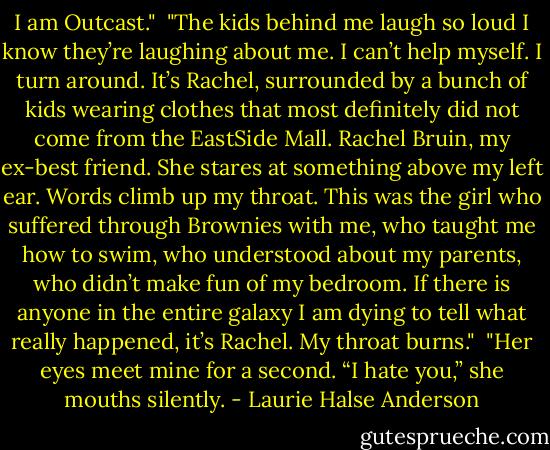 I am Outcast."<br /><br />"The kids behind me laugh so loud I know they’re laughing about me. I can’t help myself. I turn around. It’s Rachel, surrounded by a bunch of kids wearing clothes that most definitely did not come from the EastSide Mall. Rachel Bruin, my ex-best friend. She stares at something above my left ear. Words climb up my throat. This was the girl who suffered through Brownies with me, who taught me how to swim, who understood about my parents, who didn’t make fun of my bedroom. If there is anyone in the entire galaxy I am dying to tell what really happened, it’s Rachel. My throat burns."<br /><br />"Her eyes meet mine for a second. “I hate you,” she mouths silently. - Laurie Halse Anderson