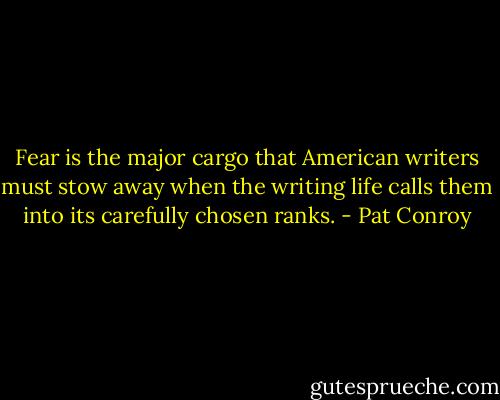 Fear is the major cargo that American writers must stow away when the writing life calls them into its carefully chosen ranks. - Pat Conroy