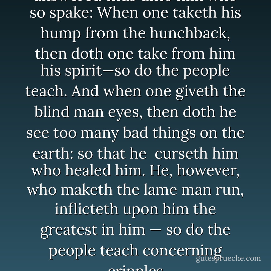 Zarathustra, however, answered thus unto him who so spake: When one taketh his hump from the hunchback, then doth one take from him his spirit—so do the people teach. And when one giveth the blind man eyes, then doth he see too many bad things on the earth: so that he<br /> curseth him who healed him. He, however, who maketh the lame man run, inflicteth upon him the greatest in him — so do the people teach concerning cripples - Friedrich Nietzsche