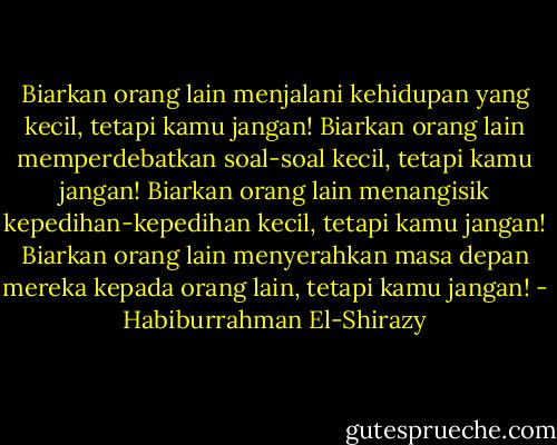 Biarkan orang lain menjalani kehidupan yang kecil, tetapi kamu jangan!<br />Biarkan orang lain memperdebatkan soal-soal kecil, tetapi kamu jangan!<br />Biarkan orang lain menangisik kepedihan-kepedihan kecil, tetapi kamu jangan!<br />Biarkan orang lain menyerahkan masa depan mereka kepada orang lain, tetapi kamu jangan! - Habiburrahman El-Shirazy