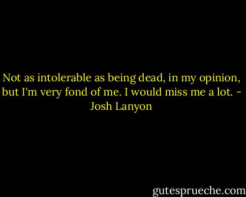 Not as intolerable as being dead, in my opinion, but I'm very fond of me. I would miss me a lot. - Josh Lanyon