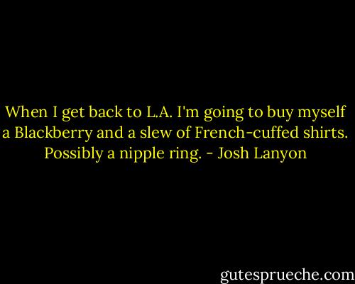 When I get back to L.A. I'm going to buy myself a Blackberry and a slew of French-cuffed shirts. Possibly a nipple ring. - Josh Lanyon