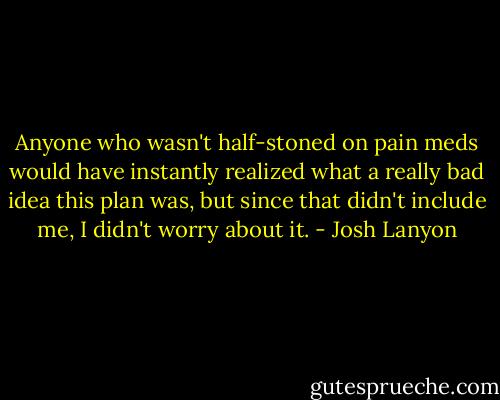 Anyone who wasn't half-stoned on pain meds would have instantly realized what a really bad idea this plan was, but since that didn't include me, I didn't worry about it. - Josh Lanyon