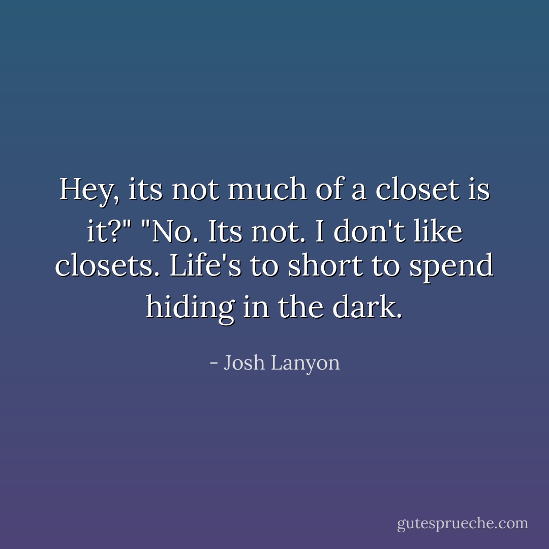 Hey, its not much of a closet is it?"<br />"No. Its not. I don't like closets. Life's to short to spend hiding in the dark. - Josh Lanyon
