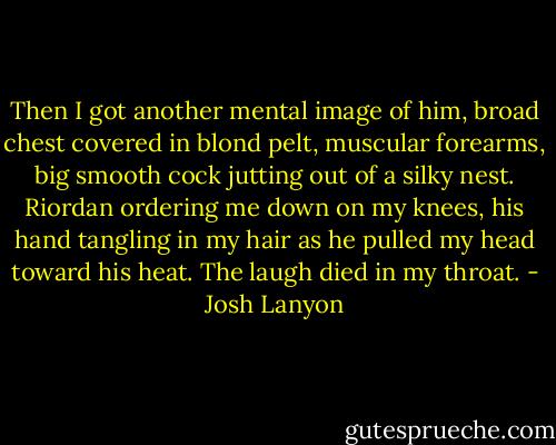 Then I got another mental image of him, broad chest covered in blond pelt, muscular forearms, big smooth cock jutting out of a silky nest. Riordan ordering me down on my knees, his hand tangling in my hair as he pulled my head toward his heat. The laugh died in my throat. - Josh Lanyon
