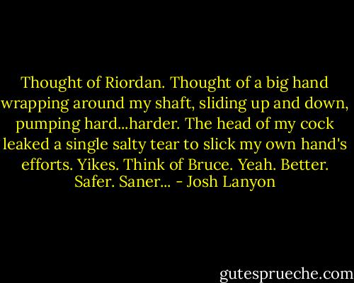 Thought of Riordan. Thought of a big hand wrapping around my shaft, sliding up and down, pumping hard...harder. The head of my cock leaked a single salty tear to slick my own hand's efforts. Yikes. Think of Bruce. Yeah. Better. Safer. Saner... - Josh Lanyon