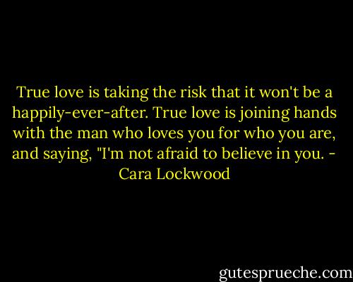 True love is taking the risk that it won't be a happily-ever-after. True love is joining hands with the man who loves you for who you are, and saying, "I'm not afraid to believe in you. - Cara Lockwood