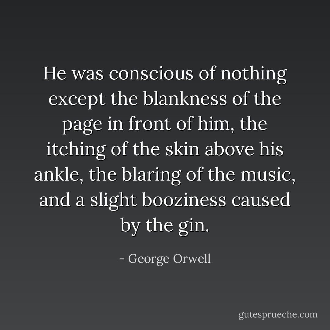 He was conscious of nothing except the blankness of the page in front of him, the itching of the skin above his ankle, the blaring of the music, and a slight booziness caused by the gin. - George Orwell