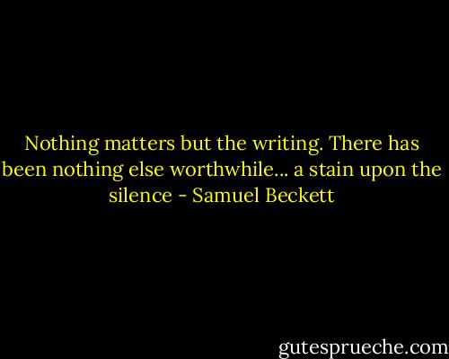 Nothing matters but the writing. There has been nothing else worthwhile... a stain upon the silence - Samuel Beckett