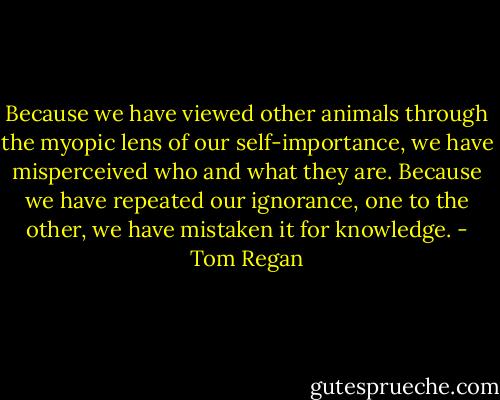 Because we have viewed other animals through the myopic lens of our self-importance, we have misperceived who and what they are. Because we have repeated our ignorance, one to the other, we have mistaken it for knowledge. - Tom Regan
