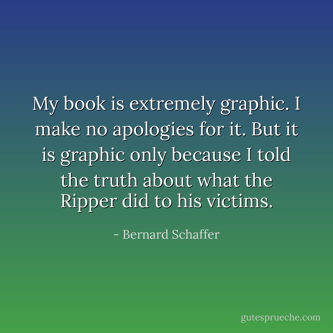 My book is extremely graphic. I make no apologies for it. But it is graphic only because I told the truth about what the Ripper did to his victims. - Bernard Schaffer
