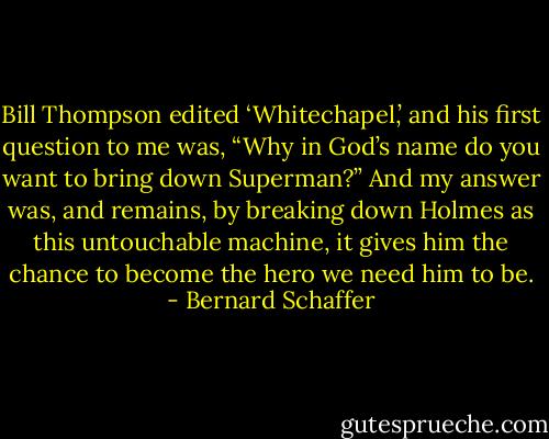 Bill Thompson edited ‘Whitechapel,’ and his first question to me was, “Why in God’s name do you want to bring down Superman?” And my answer was, and remains, by breaking down Holmes as this untouchable machine, it gives him the chance to become the hero we need him to be. - Bernard Schaffer