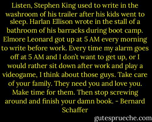 Listen, Stephen King used to write in the washroom of his trailer after his kids went to sleep. Harlan Ellison wrote in the stall of a bathroom of his barracks during boot camp. Elmore Leonard got up at 5 AM every morning to write before work.<br />Every time my alarm goes off at 5 AM and I don’t want to get up, or I would rather sit down after work and play a videogame, I think about those guys. Take care of your family. They need you and love you. Make time for them. Then stop screwing around and finish your damn book. - Bernard Schaffer