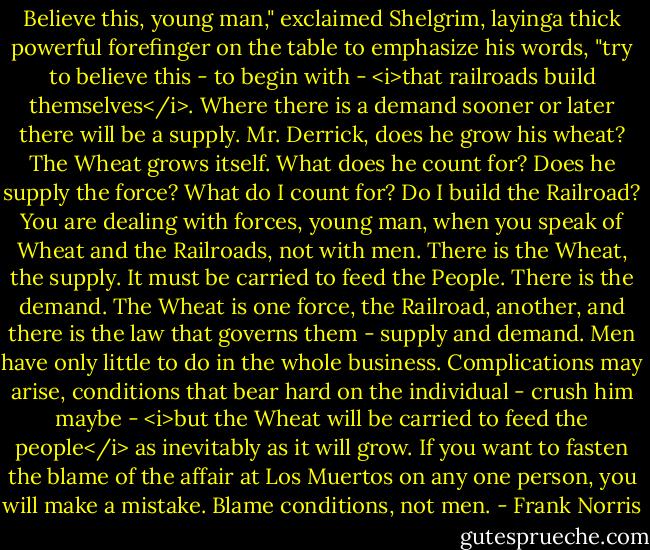 Believe this, young man," exclaimed Shelgrim, layinga thick powerful forefinger on the table to emphasize his words, "try to believe this - to begin with - <i>that railroads build themselves</i>. Where there is a demand sooner or later there will be a supply. Mr. Derrick, does he grow his wheat? The Wheat grows itself. What does he count for? Does he supply the force? What do I count for? Do I build the Railroad? You are dealing with forces, young man, when you speak of Wheat and the Railroads, not with men. There is the Wheat, the supply. It must be carried to feed the People. There is the demand. The Wheat is one force, the Railroad, another, and there is the law that governs them - supply and demand. Men have only little to do in the whole business. Complications may arise, conditions that bear hard on the individual - crush him maybe - <i>but the Wheat will be carried to feed the people</i> as inevitably as it will grow. If you want to fasten the blame of the affair at Los Muertos on any one person, you will make a mistake. Blame conditions, not men. - Frank Norris