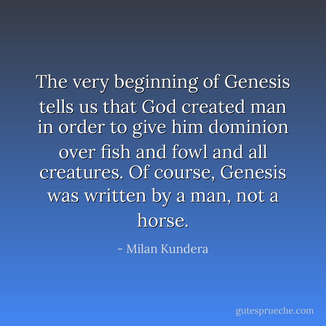 The very beginning of Genesis tells us that God created man in order to give him dominion over fish and fowl and all creatures. Of course, Genesis was written by a man, not a horse. - Milan Kundera