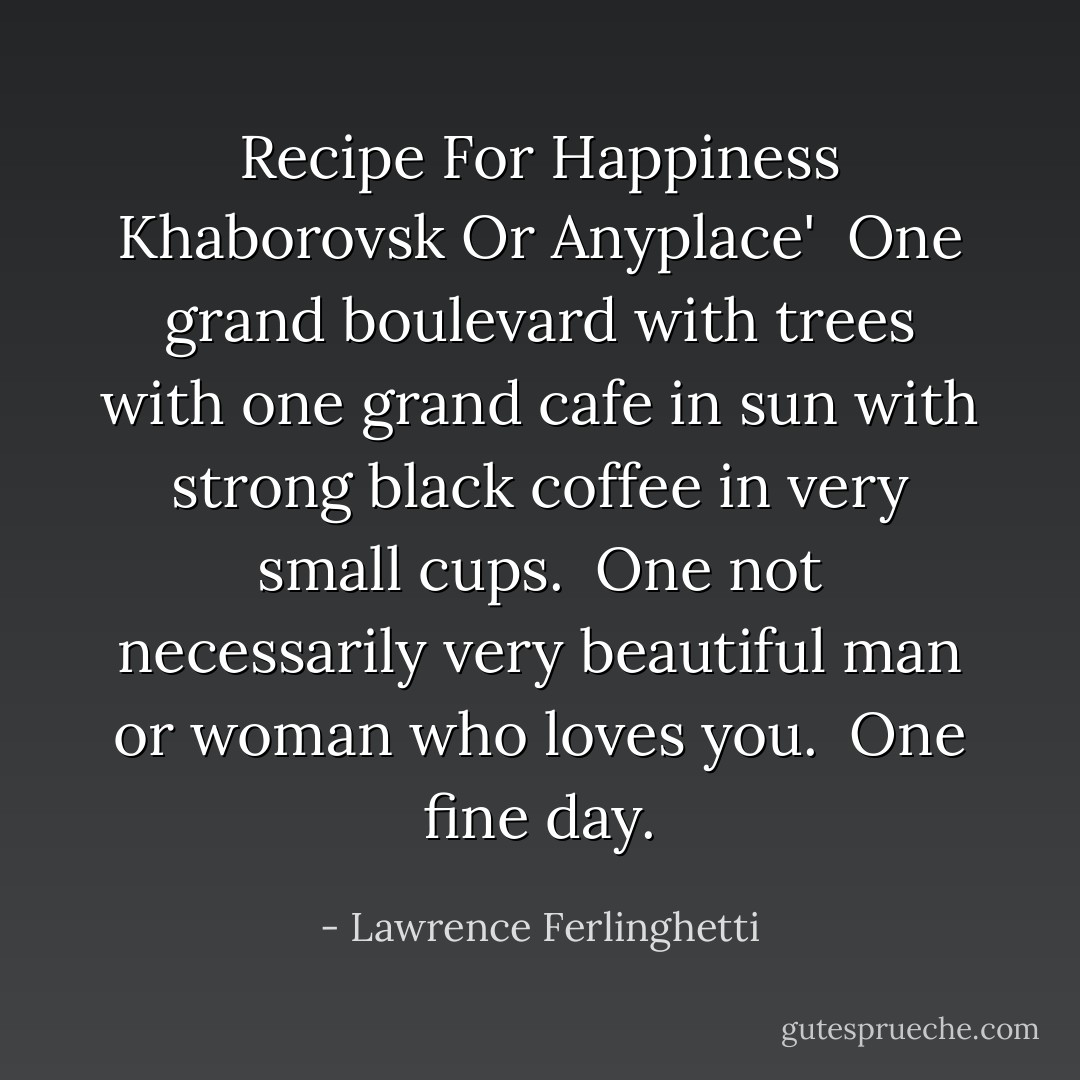Recipe For Happiness Khaborovsk Or Anyplace'<br /><br />One grand boulevard with trees<br />with one grand cafe in sun<br />with strong black coffee in very small cups.<br /><br />One not necessarily very beautiful<br />man or woman who loves you.<br /><br />One fine day. - Lawrence Ferlinghetti