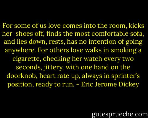 For some of us love comes into the room, kicks her <br />shoes off, ﬁnds the most comfortable sofa, and lies down, rests, has no intention of going anywhere. For others love walks in smoking a cigarette, checking her watch every two seconds, jittery, with one hand on the doorknob, heart rate up, always in sprinter’s position, ready to run. - Eric Jerome Dickey