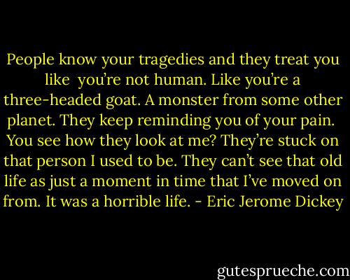 People know your tragedies and they treat you like <br />you’re not human. Like you’re a three-headed goat. A monster from some other planet. They keep reminding you of your pain. <br />You see how they look at me? They’re stuck on that person I used to be. They can’t see that old life as just a moment in time that I’ve moved on from. It was a horrible life. - Eric Jerome Dickey