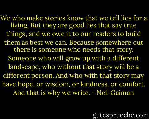 We who make stories know that we tell lies for a living. But they are good lies that say true things, and we owe it to our readers to build them as best we can. Because somewhere out there is someone who needs that story. Someone who will grow up with a different landscape, who without that story will be a different person. And who with that story may have hope, or wisdom, or kindness, or comfort. And that is why we write. - Neil Gaiman