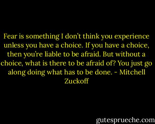 Fear is something I don’t think you experience unless you have a choice. If you have a choice, then you’re liable to be afraid. But without a choice, what is there to be afraid of? You just go along doing what has to be done. - Mitchell Zuckoff