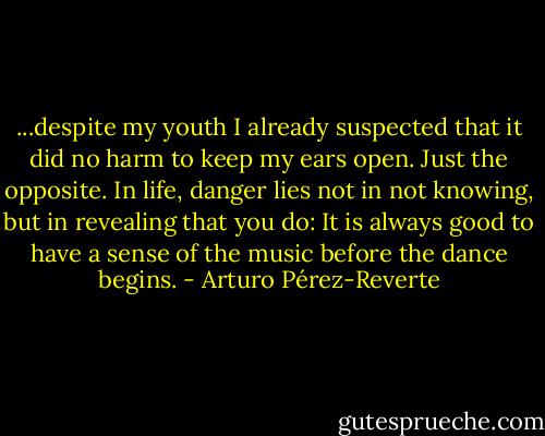 ...despite my youth I already suspected that it did no harm to keep my ears open. Just the opposite. In life, danger lies not in not knowing, but in revealing that you do: It is always good to have a sense of the music before the dance begins. - Arturo Pérez-Reverte