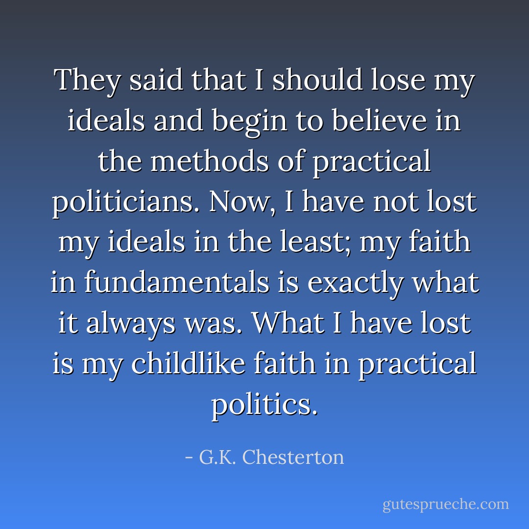 They said that I should lose my ideals and begin to believe in the methods of practical politicians. Now, I have not lost my ideals in the least; my faith in fundamentals is exactly what it always was. What I have lost is my childlike faith in practical politics. - G.K. Chesterton