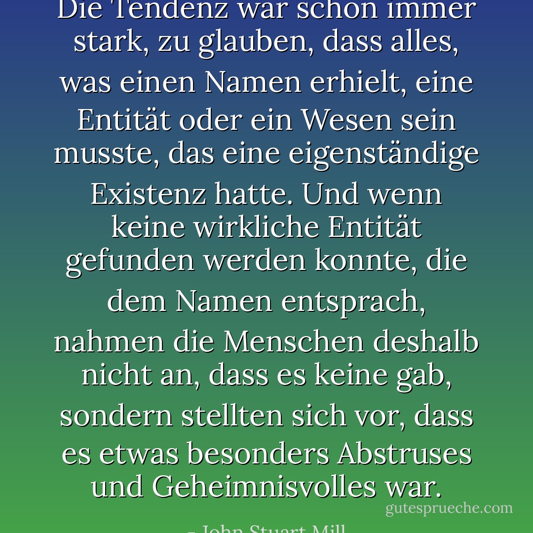 Die Tendenz war schon immer stark, zu glauben, dass alles, was einen Namen erhielt, eine Entität oder ein Wesen sein musste, das eine eigenständige Existenz hatte. Und wenn keine wirkliche Entität gefunden werden konnte, die dem Namen entsprach, nahmen die Menschen deshalb nicht an, dass es keine gab, sondern stellten sich vor, dass es etwas besonders Abstruses und Geheimnisvolles war. - John Stuart Mill<