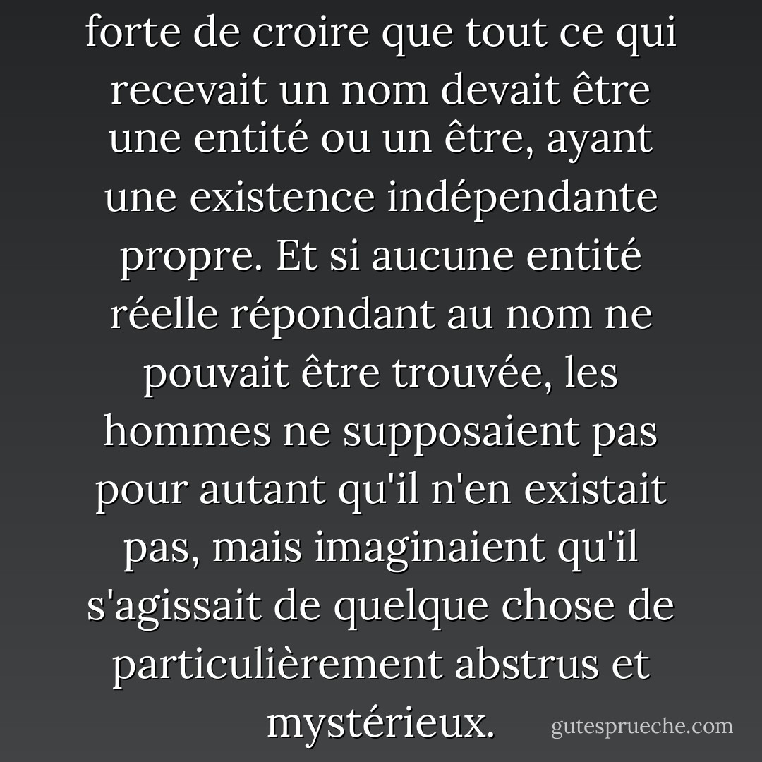 La tendance a toujours été forte de croire que tout ce qui recevait un nom devait être une entité ou un être, ayant une existence indépendante propre. Et si aucune entité réelle répondant au nom ne pouvait être trouvée, les hommes ne supposaient pas pour autant qu'il n'en existait pas, mais imaginaient qu'il s'agissait de quelque chose de particulièrement abstrus et mystérieux. - John Stuart Mill