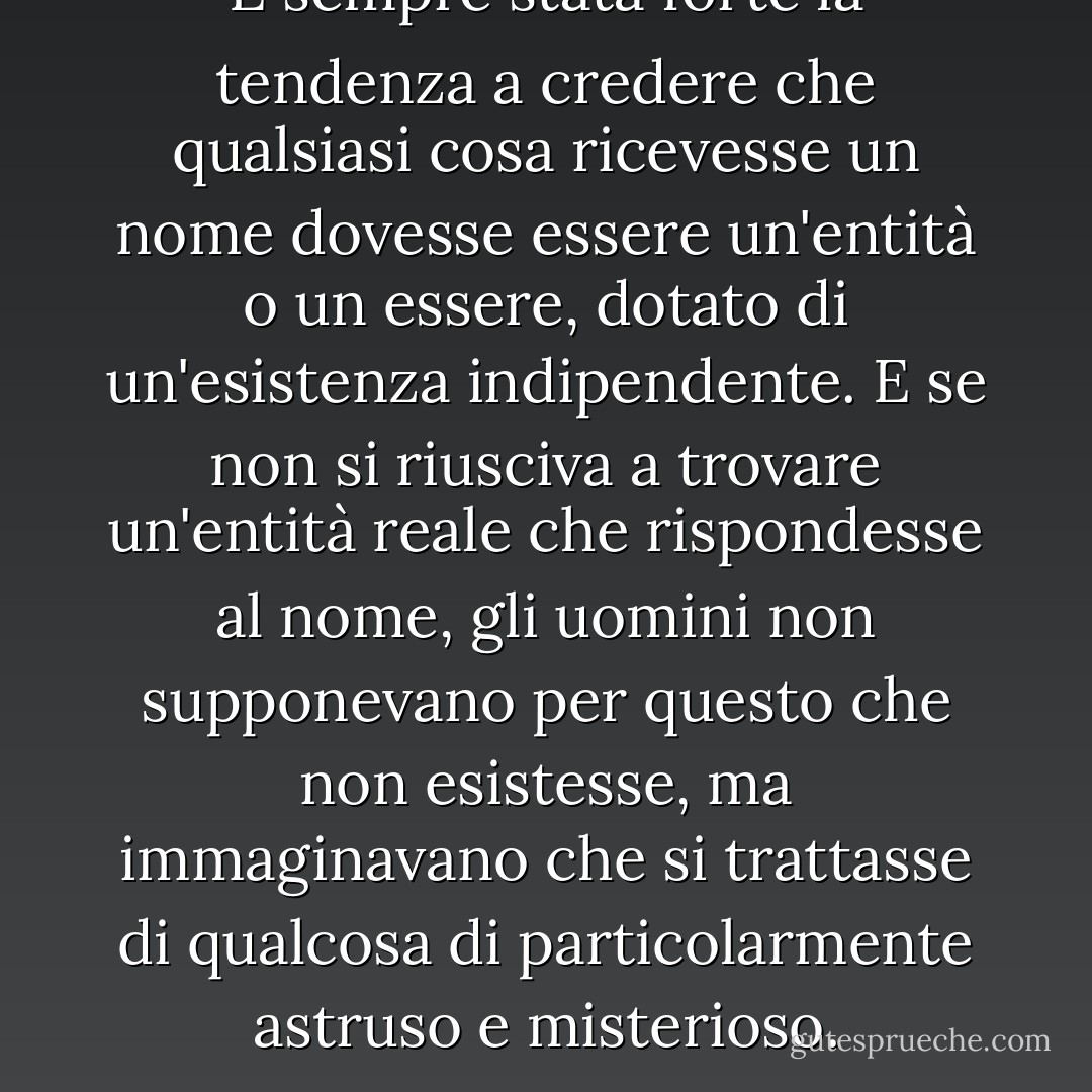 È sempre stata forte la tendenza a credere che qualsiasi cosa ricevesse un nome dovesse essere un'entità o un essere, dotato di un'esistenza indipendente. E se non si riusciva a trovare un'entità reale che rispondesse al nome, gli uomini non supponevano per questo che non esistesse, ma immaginavano che si trattasse di qualcosa di particolarmente astruso e misterioso. - John Stuart Mill