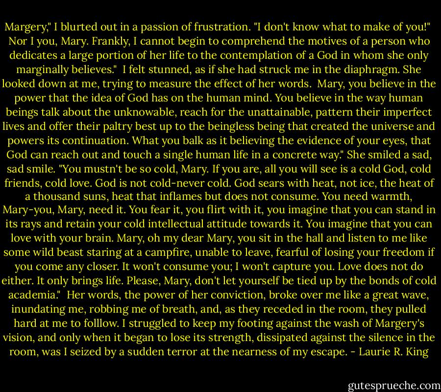 Margery," I blurted out in a passion of frustration. "I don't know what to make of you!"<br /><br />Nor I you, Mary. Frankly, I cannot begin to comprehend the motives of a person who dedicates a large portion of her life to the contemplation of a God in whom she only marginally believes."<br /><br />I felt stunned, as if she had struck me in the diaphragm. She looked down at me, trying to measure the effect of her words.<br /><br />Mary, you believe in the power that the idea of God has on the human mind. You believe in the way human beings talk about the unknowable, reach for the unattainable, pattern their imperfect lives and offer their paltry best up to the beingless being that created the universe and powers its continuation. What you balk as it believing the evidence of your eyes, that God can reach out and touch a single human life in a concrete way." She smiled a sad, sad smile. "You mustn't be so cold, Mary. If you are, all you will see is a cold God, cold friends, cold love. God is not cold-never cold. God sears with heat, not ice, the heat of a thousand suns, heat that inflames but does not consume. You need warmth, Mary-you, Mary, need it. You fear it, you flirt with it, you imagine that you can stand in its rays and retain your cold intellectual attitude towards it. You imagine that you can love with your brain. Mary, oh my dear Mary, you sit in the hall and listen to me like some wild beast staring at a campfire, unable to leave, fearful of losing your freedom if you come any closer. It won't consume you; I won't capture you. Love does not do either. It only brings life. Please, Mary, don't let yourself be tied up by the bonds of cold academia."<br /><br />Her words, the power of her conviction, broke over me like a great wave, inundating me, robbing me of breath, and, as they receded in the room, they pulled hard at me to folllow. I struggled to keep my footing against the wash of Margery's vision, and only when it began to lose its strength, dissipated against the silence in the room, was I seized by a sudden terror at the nearness of my escape. - Laurie R. King