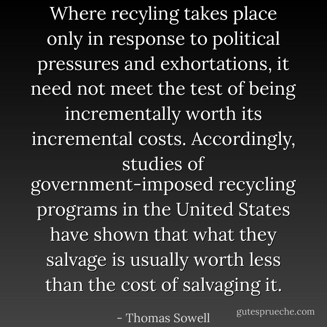 Where recyling takes place only in response to political pressures and exhortations, it need not meet the test of being incrementally worth its incremental costs. Accordingly, studies of government-imposed recycling programs in the United States have shown that what they salvage is usually worth less than the cost of salvaging it. - Thomas Sowell