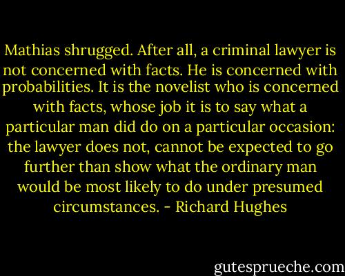 Mathias shrugged. After all, a criminal lawyer is not concerned with facts. He is concerned with probabilities. It is the novelist who is concerned with facts, whose job it is to say what a particular man did do on a particular occasion: the lawyer does not, cannot be expected to go further than show what the ordinary man would be most likely to do under presumed circumstances. - Richard Hughes