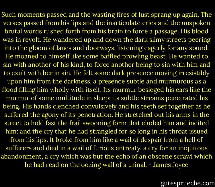 Such moments passed and the wasting fires of lust sprang up again. The verses passed from his lips and the inarticulate cries and the unspoken brutal words rushed forth from his brain to force a passage. His blood was in revolt. He wandered up and down the dark slimy streets peering into the gloom of lanes and doorways, listening eagerly for any sound. He moaned to himself like some baffled prowling beast. He wanted to sin with another of his kind, to force another being to sin with him and to exult with her in sin. He felt some dark presence moving irresistibly upon him from the darkness, a presence subtle and murmurous as a flood filling him wholly with itself. Its murmur besieged his ears like the murmur of some multitude in sleep; its subtle streams penetrated his being. His hands clenched convulsively and his teeth set together as he suffered the agony of its penetration. He stretched out his arms in the street to hold fast the frail swooning form that eluded him and incited him: and the cry that he had strangled for so long in his throat issued from his lips. It broke from him like a wail of despair from a hell of sufferers and died in a wail of furious entreaty, a cry for an iniquitous abandonment, a cry which was but the echo of an obscene scrawl which he had read on the oozing wall of a urinal. - James Joyce