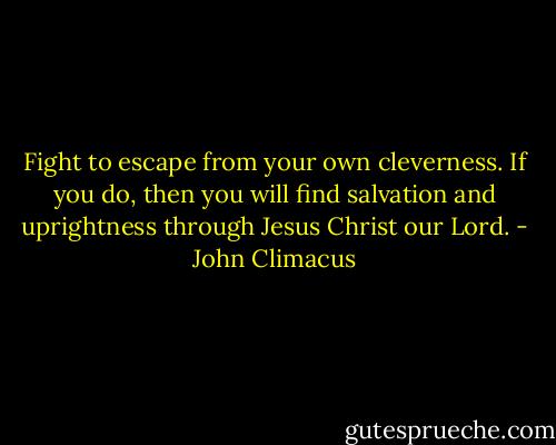 Fight to escape from your own cleverness. If you do, then you will find salvation and uprightness through Jesus Christ our Lord. - John Climacus